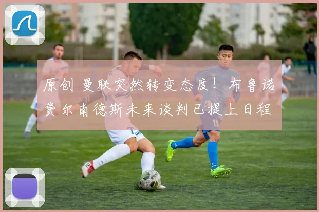 原创 曼联突然转变态度！布鲁诺・费尔南德斯未来谈判已提上日程