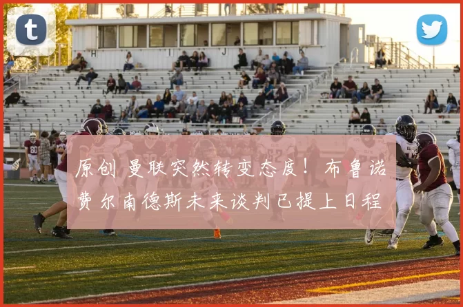 原创 曼联突然转变态度！布鲁诺・费尔南德斯未来谈判已提上日程