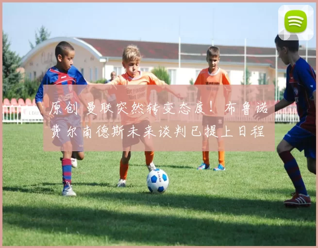 原创 曼联突然转变态度！布鲁诺・费尔南德斯未来谈判已提上日程