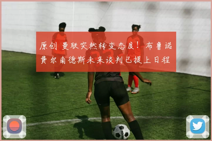 原创 曼联突然转变态度！布鲁诺・费尔南德斯未来谈判已提上日程