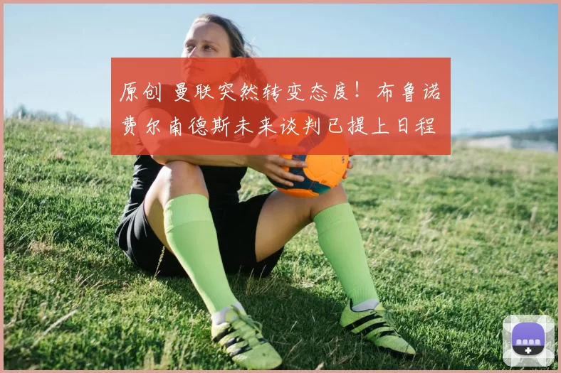 原创 曼联突然转变态度！布鲁诺・费尔南德斯未来谈判已提上日程