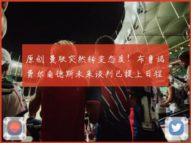 原创 曼联突然转变态度！布鲁诺・费尔南德斯未来谈判已提上日程