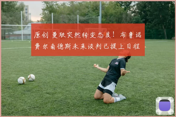 原创 曼联突然转变态度！布鲁诺・费尔南德斯未来谈判已提上日程