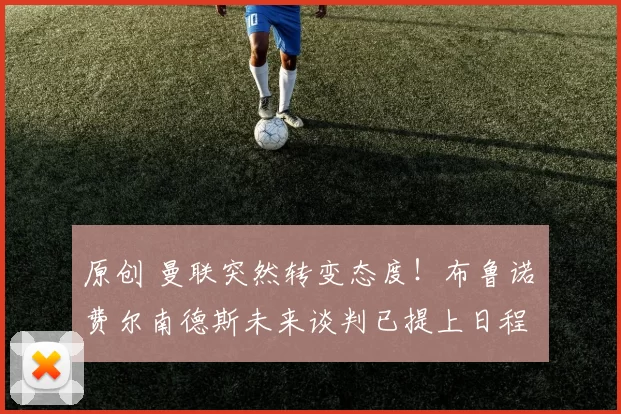 原创 曼联突然转变态度！布鲁诺・费尔南德斯未来谈判已提上日程