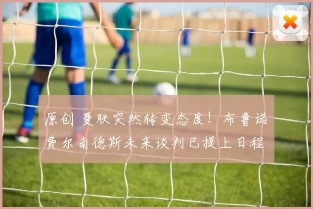 原创 曼联突然转变态度！布鲁诺・费尔南德斯未来谈判已提上日程