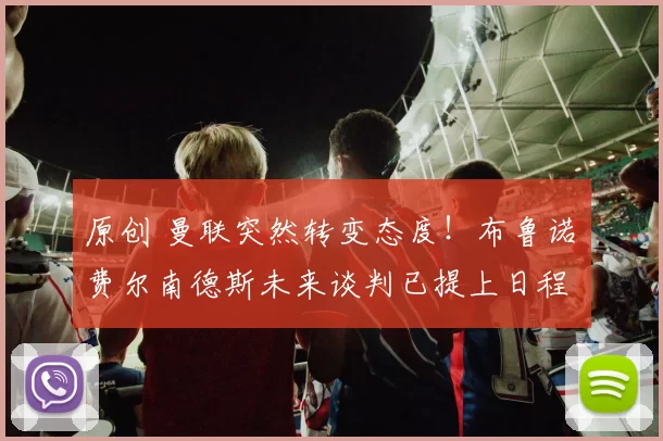 原创 曼联突然转变态度！布鲁诺・费尔南德斯未来谈判已提上日程