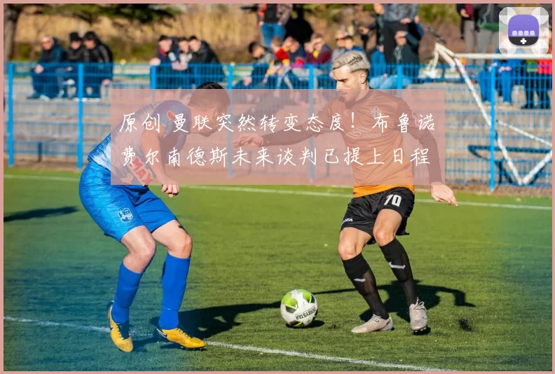 原创 曼联突然转变态度！布鲁诺・费尔南德斯未来谈判已提上日程