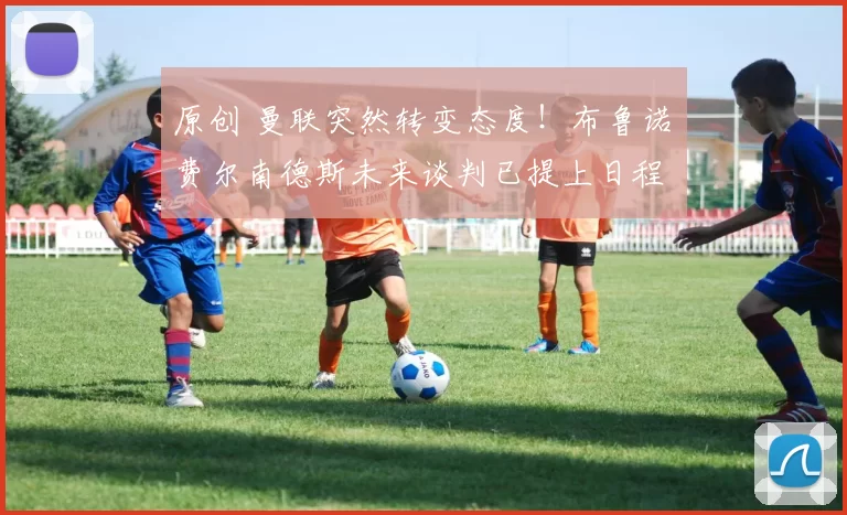 原创 曼联突然转变态度！布鲁诺・费尔南德斯未来谈判已提上日程