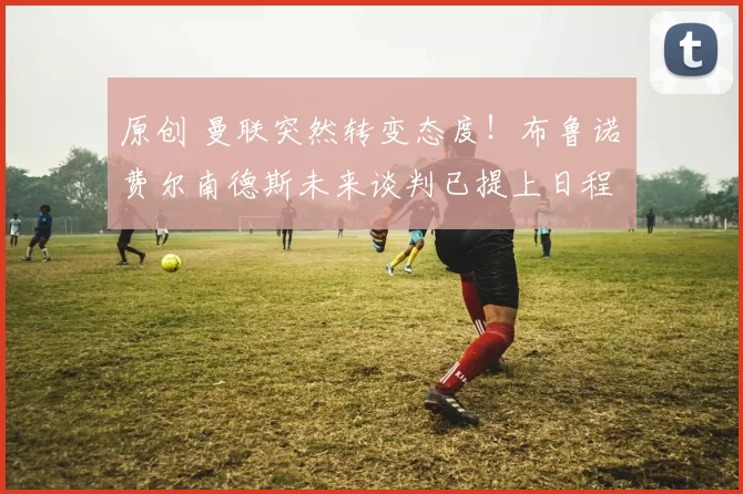 原创 曼联突然转变态度！布鲁诺・费尔南德斯未来谈判已提上日程