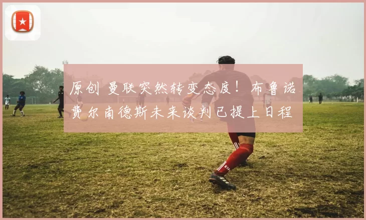 原创 曼联突然转变态度！布鲁诺・费尔南德斯未来谈判已提上日程