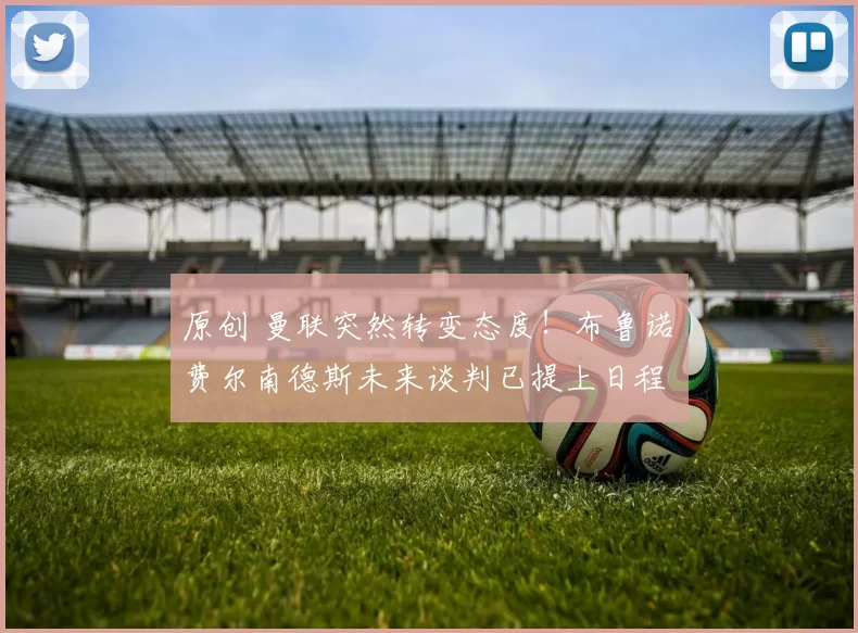 原创 曼联突然转变态度！布鲁诺・费尔南德斯未来谈判已提上日程