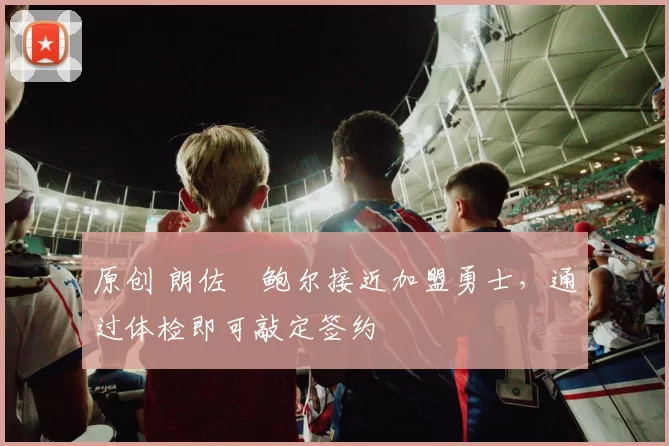 原创 朗佐・鲍尔接近加盟勇士，通过体检即可敲定签约