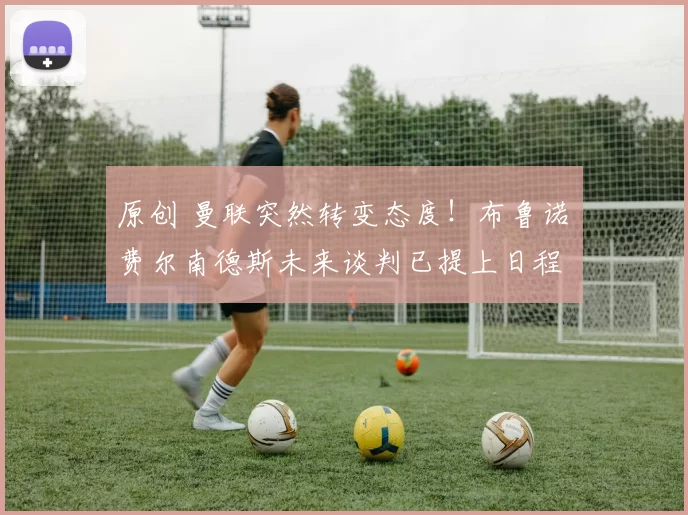 原创 曼联突然转变态度！布鲁诺・费尔南德斯未来谈判已提上日程