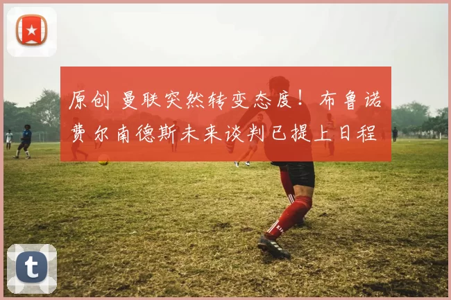 原创 曼联突然转变态度！布鲁诺・费尔南德斯未来谈判已提上日程