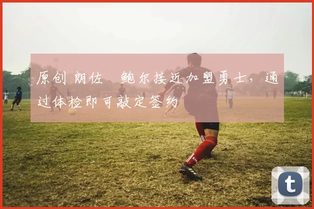 原创 朗佐・鲍尔接近加盟勇士，通过体检即可敲定签约