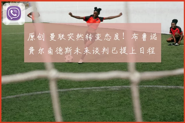 原创 曼联突然转变态度！布鲁诺・费尔南德斯未来谈判已提上日程