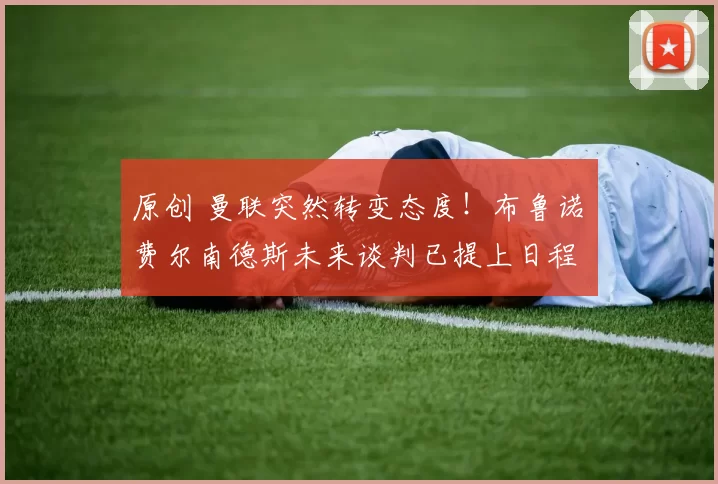 原创 曼联突然转变态度！布鲁诺・费尔南德斯未来谈判已提上日程