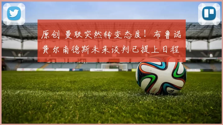 原创 曼联突然转变态度！布鲁诺・费尔南德斯未来谈判已提上日程