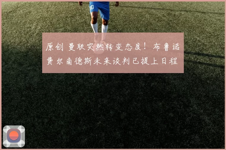 原创 曼联突然转变态度！布鲁诺・费尔南德斯未来谈判已提上日程