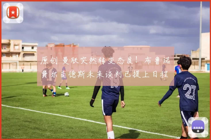 原创 曼联突然转变态度！布鲁诺・费尔南德斯未来谈判已提上日程