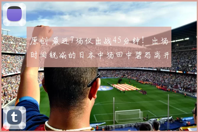 原创 最近7场仅出战45分钟！出场时间锐减的日本中场田中碧恐离开利兹