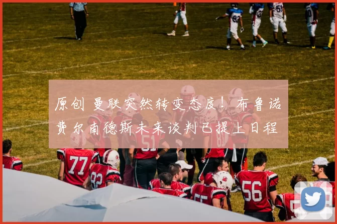 原创 曼联突然转变态度！布鲁诺・费尔南德斯未来谈判已提上日程