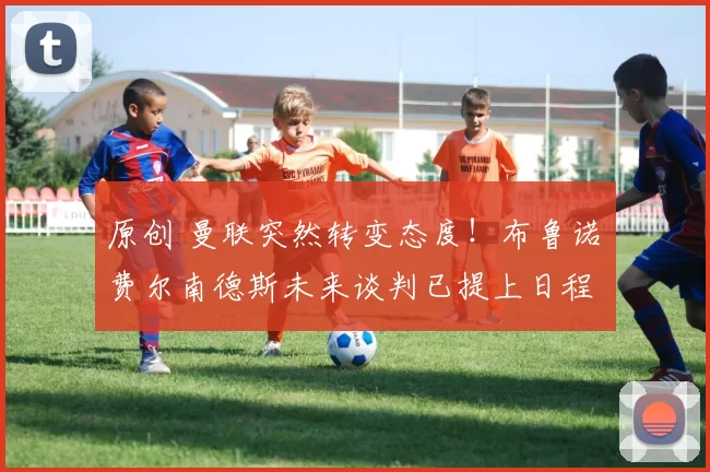 原创 曼联突然转变态度！布鲁诺・费尔南德斯未来谈判已提上日程