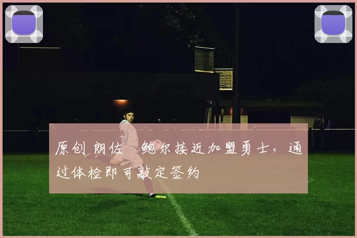 原创 朗佐・鲍尔接近加盟勇士，通过体检即可敲定签约