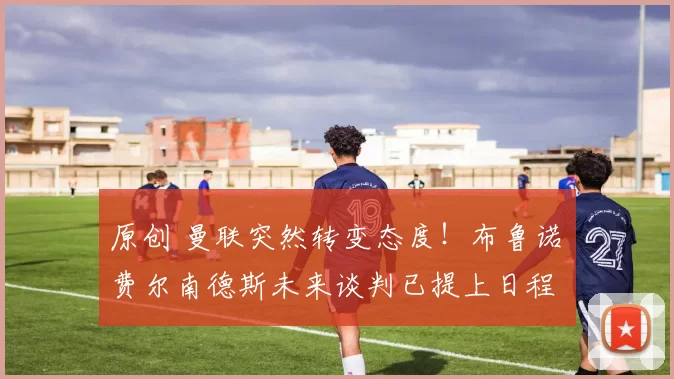 原创 曼联突然转变态度！布鲁诺・费尔南德斯未来谈判已提上日程