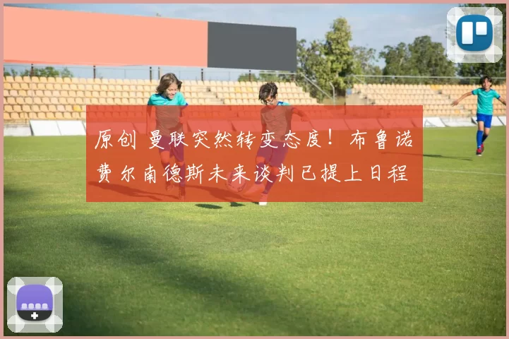 原创 曼联突然转变态度！布鲁诺・费尔南德斯未来谈判已提上日程