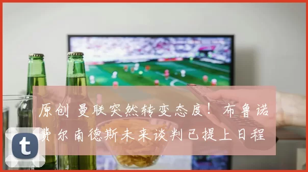 原创 曼联突然转变态度！布鲁诺・费尔南德斯未来谈判已提上日程