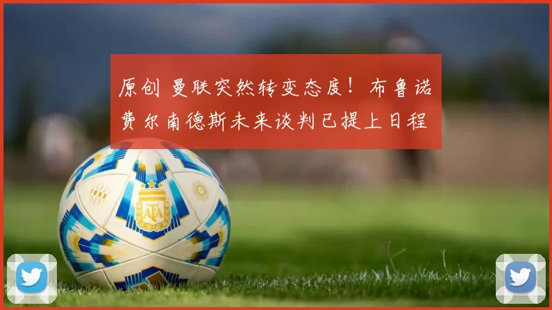 原创 曼联突然转变态度！布鲁诺・费尔南德斯未来谈判已提上日程