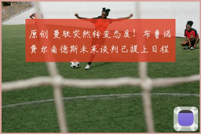 原创 曼联突然转变态度！布鲁诺・费尔南德斯未来谈判已提上日程