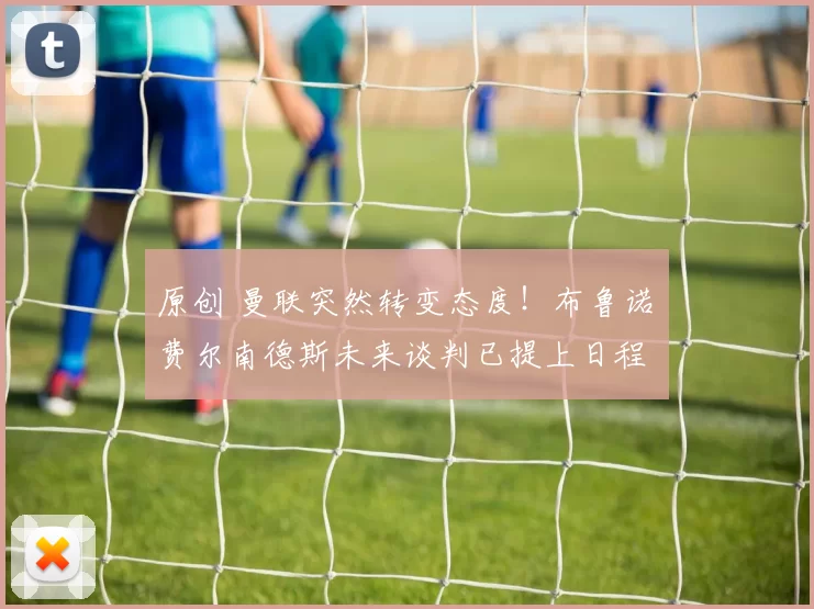 原创 曼联突然转变态度！布鲁诺・费尔南德斯未来谈判已提上日程