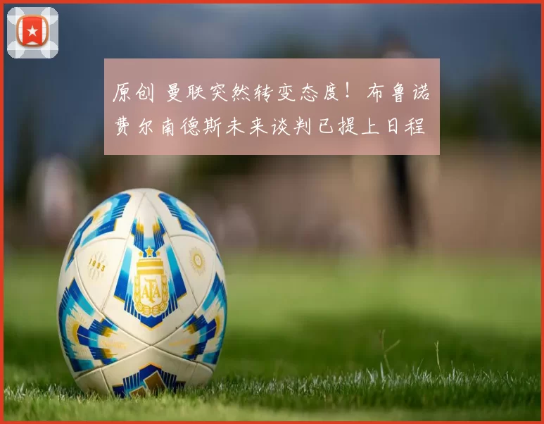 原创 曼联突然转变态度！布鲁诺・费尔南德斯未来谈判已提上日程