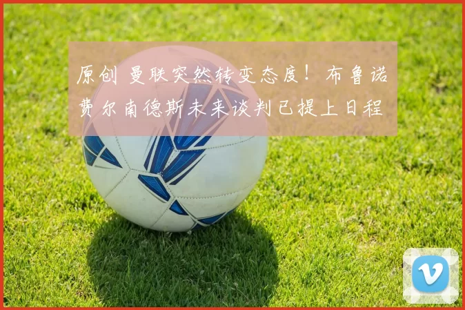 原创 曼联突然转变态度！布鲁诺・费尔南德斯未来谈判已提上日程