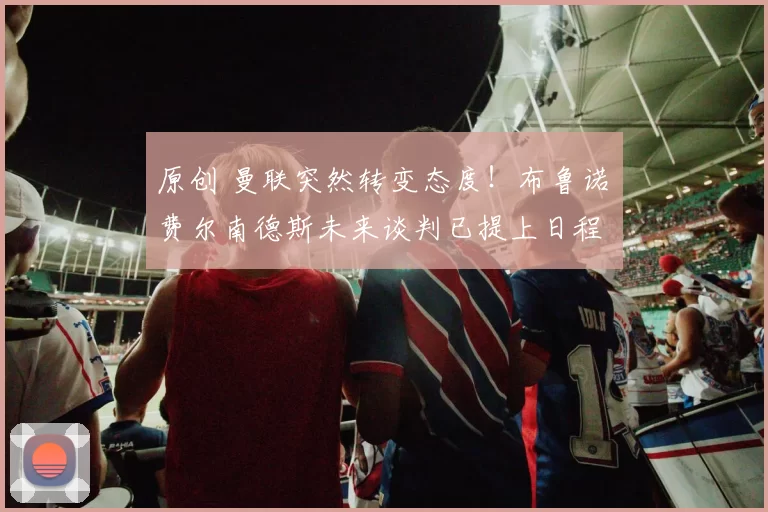 原创 曼联突然转变态度！布鲁诺・费尔南德斯未来谈判已提上日程