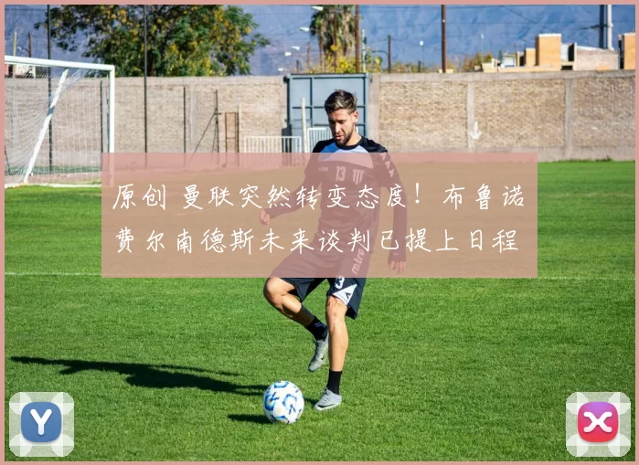 原创 曼联突然转变态度！布鲁诺・费尔南德斯未来谈判已提上日程