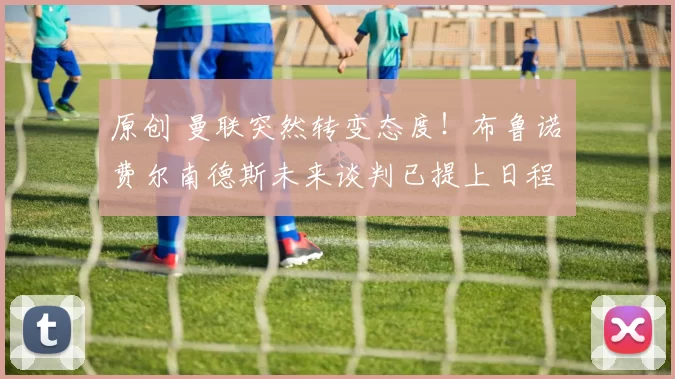 原创 曼联突然转变态度！布鲁诺・费尔南德斯未来谈判已提上日程