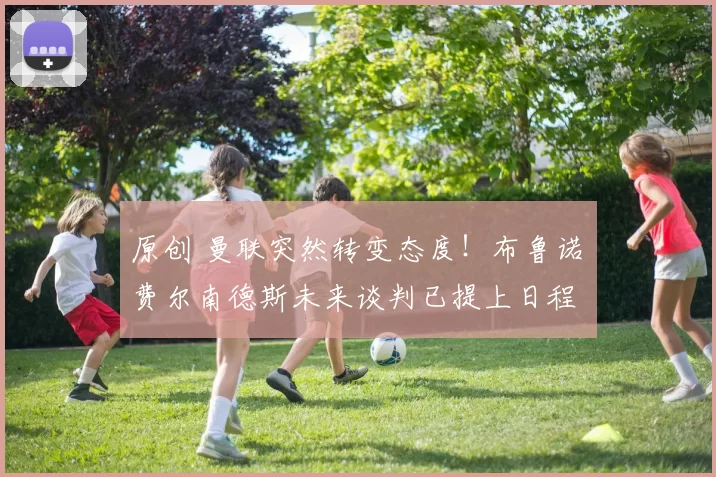 原创 曼联突然转变态度！布鲁诺・费尔南德斯未来谈判已提上日程