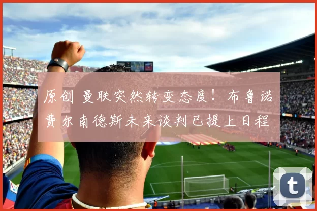 原创 曼联突然转变态度！布鲁诺・费尔南德斯未来谈判已提上日程