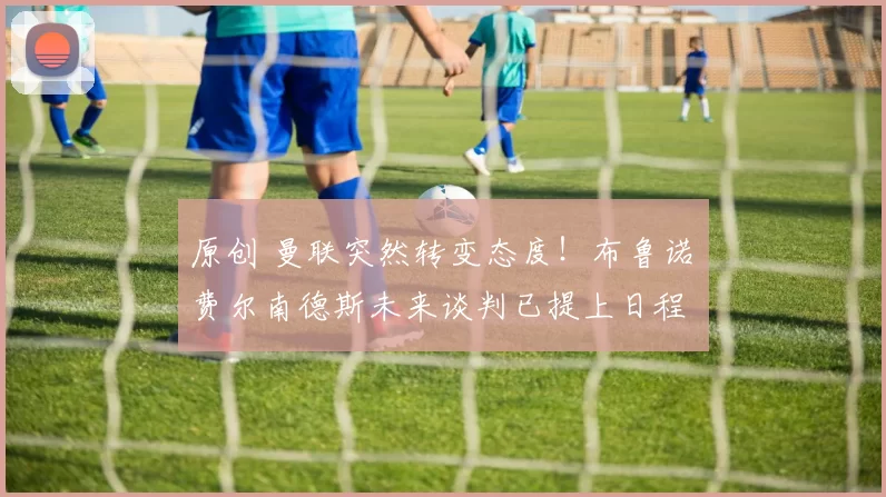 原创 曼联突然转变态度！布鲁诺・费尔南德斯未来谈判已提上日程