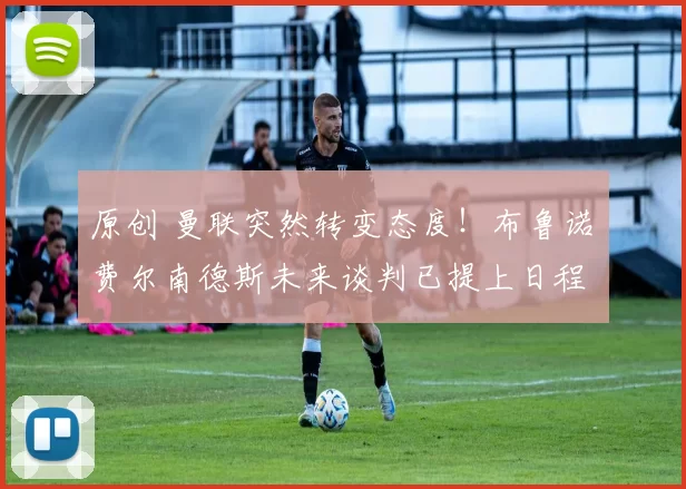 原创 曼联突然转变态度！布鲁诺・费尔南德斯未来谈判已提上日程