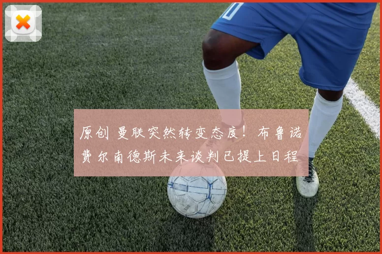 原创 曼联突然转变态度！布鲁诺・费尔南德斯未来谈判已提上日程