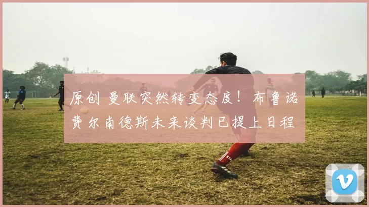 原创 曼联突然转变态度！布鲁诺・费尔南德斯未来谈判已提上日程