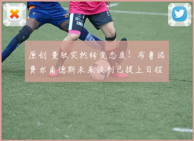 原创 曼联突然转变态度！布鲁诺・费尔南德斯未来谈判已提上日程