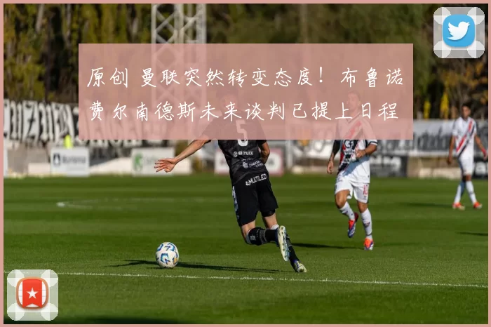 原创 曼联突然转变态度！布鲁诺・费尔南德斯未来谈判已提上日程