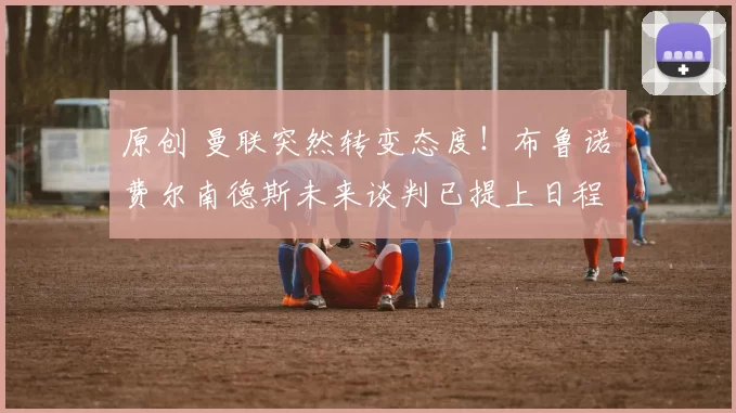 原创 曼联突然转变态度！布鲁诺・费尔南德斯未来谈判已提上日程