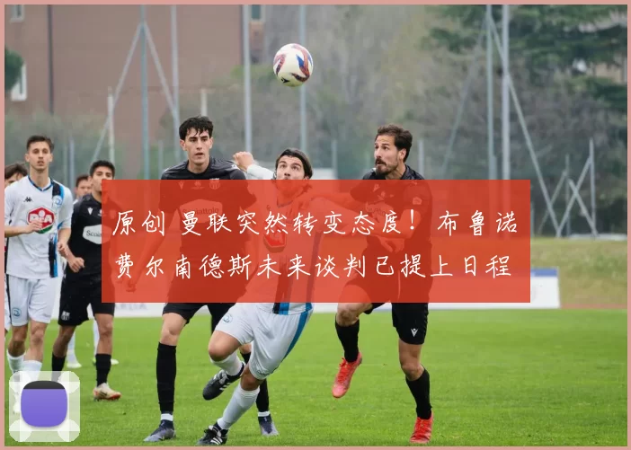 原创 曼联突然转变态度！布鲁诺・费尔南德斯未来谈判已提上日程