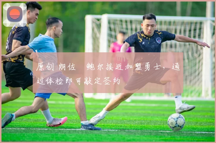 原创 朗佐・鲍尔接近加盟勇士，通过体检即可敲定签约